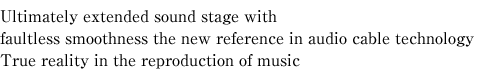 Ultimately extended sound stage with faultless smoothness the new reference in audio cable technology True reality in the reproduction of music