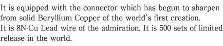 It is equipped with the connector which has begun to sharpen from solid Beryllium Copper of the world' s first creation.
It is 8N-Cu Lead wire of the admiration. It is 500 sets of limited release in the world.